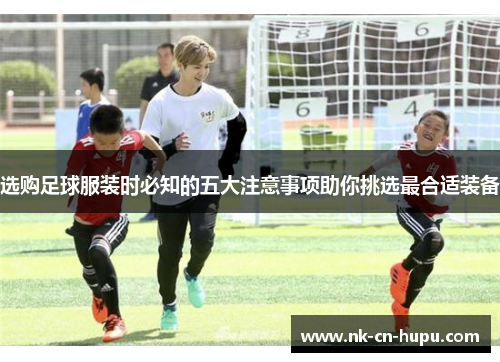 选购足球服装时必知的五大注意事项助你挑选最合适装备 选购足球服装时必知的五大注意事项助你挑选最合适装备