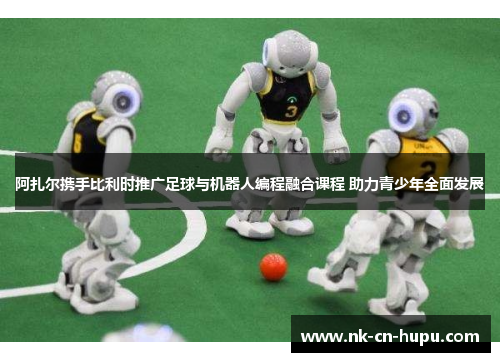 阿扎尔携手比利时推广足球与机器人编程融合课程 助力青少年全面发展