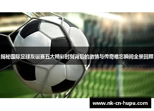 揭秘国际足球友谊赛五大精彩时刻背后的激情与传奇难忘瞬间全景回顾 揭秘国际足球友谊赛五大精彩时刻背后的激情与传奇难忘瞬间全景回顾