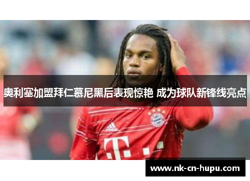 奥利塞加盟拜仁慕尼黑后表现惊艳 成为球队新锋线亮点