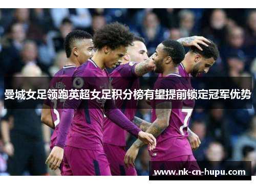 曼城女足领跑英超女足积分榜有望提前锁定冠军优势 曼城女足领跑英超女足积分榜有望提前锁定冠军优势