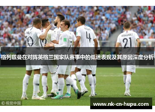 格列兹曼在对阵英格兰国家队赛事中的低迷表现及其原因深度分析