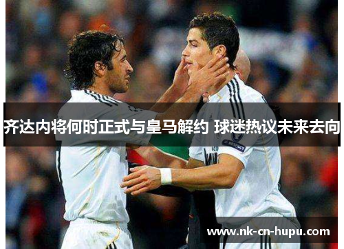 齐达内将何时正式与皇马解约 球迷热议未来去向 齐达内将何时正式与皇马解约 球迷热议未来去向
